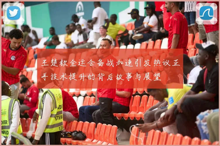 王楚钦全运会备战加速引发热议正手技术提升的背后故事与展望
